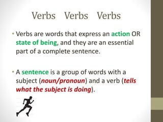 Verbs Verbs Verbs
• Verbs are words that express an action OR
state of being, and they are an essential
part of a complete sentence.
• A sentence is a group of words with a
subject (noun/pronoun) and a verb (tells
what the subject is doing).
 