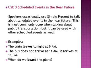  USE 3 Scheduled Events in the Near Future 
Speakers occasionally use Simple Present to talk 
about scheduled events in the near future. This 
is most commonly done when talking about 
public transportation, but it can be used with 
other scheduled events as well. 
 Examples: 
 The train leaves tonight at 6 PM. 
 The bus does not arrive at 11 AM, it arrives at 
11 PM. 
 When do we board the plane? 
 