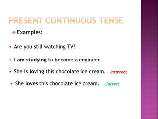  Examples: 
 Are you still watching TV? 
 I am studying to become a engineer. 
 She is loving this chocolate ice cream. 
 She loves this chocolate ice cream. 
Incorrect 
Correct 
 