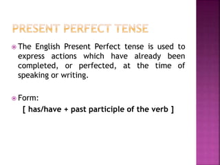  The English Present Perfect tense is used to 
express actions which have already been 
completed, or perfected, at the time of 
speaking or writing. 
 Form: 
[ has/have + past participle of the verb ] 
 