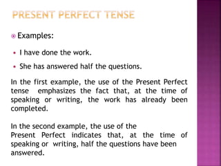  Examples: 
 I have done the work. 
 She has answered half the questions. 
In the first example, the use of the Present Perfect 
tense emphasizes the fact that, at the time of 
speaking or writing, the work has already been 
completed. 
In the second example, the use of the 
Present Perfect indicates that, at the time of 
speaking or writing, half the questions have been 
answered. 
 
