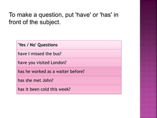 To make a question, put 'have' or 'has' in 
front of the subject. 
'Yes / No' Questions 
have I missed the bus? 
have you visited London? 
has he worked as a waiter before? 
has she met John? 
has it been cold this week? 
 