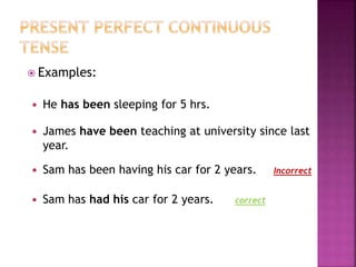  Examples: 
 He has been sleeping for 5 hrs. 
 James have been teaching at university since last 
year. 
 Sam has been having his car for 2 years. 
 Sam has had his car for 2 years. 
Incorrect 
correct 
 