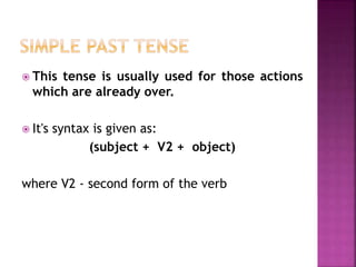  This tense is usually used for those actions 
which are already over. 
 It's syntax is given as: 
(subject + V2 + object) 
where V2 - second form of the verb 
 