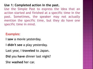 Use 1: Completed action in the past. 
Use the Simple Past to express the idea that an 
action started and finished at a specific time in the 
past. Sometimes, the speaker may not actually 
mention the specific time, but they do have one 
specific time in mind. 
Examples: 
I saw a movie yesterday. 
I didn't see a play yesterday. 
Last year, I traveled to Japan. 
Did you have dinner last night? 
She washed her car. 
 