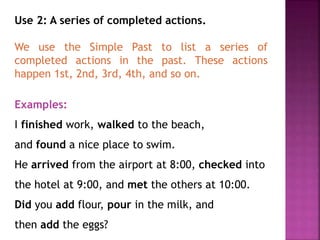Use 2: A series of completed actions. 
We use the Simple Past to list a series of 
completed actions in the past. These actions 
happen 1st, 2nd, 3rd, 4th, and so on. 
Examples: 
I finished work, walked to the beach, 
and found a nice place to swim. 
He arrived from the airport at 8:00, checked into 
the hotel at 9:00, and met the others at 10:00. 
Did you add flour, pour in the milk, and 
then add the eggs? 
 
