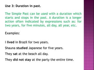 Use 3: Duration in past. 
The Simple Past can be used with a duration which 
starts and stops in the past. A duration is a longer 
action often indicated by expressions such as: for 
two years, for five minutes, all day, all year, etc. 
Examples: 
I lived in Brazil for two years. 
Shauna studied Japanese for five years. 
They sat at the beach all day. 
They did not stay at the party the entire time. 
 