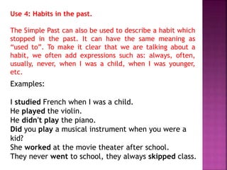 Use 4: Habits in the past. 
The Simple Past can also be used to describe a habit which 
stopped in the past. It can have the same meaning as 
“used to”. To make it clear that we are talking about a 
habit, we often add expressions such as: always, often, 
usually, never, when I was a child, when I was younger, 
etc. 
Examples: 
I studied French when I was a child. 
He played the violin. 
He didn't play the piano. 
Did you play a musical instrument when you were a 
kid? 
She worked at the movie theater after school. 
They never went to school, they always skipped class. 
 