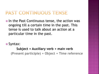  In the Past Continuous tense, the action was 
ongoing till a certain time in the past. This 
tense is used to talk about an action at a 
particular time in the past. 
 Syntax: 
Subject + Auxiliary verb + main verb 
(Present participle) + Object + Time reference 
 
