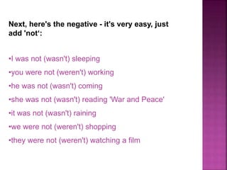 Next, here's the negative - it's very easy, just 
add 'not‘: 
•I was not (wasn't) sleeping 
•you were not (weren't) working 
•he was not (wasn't) coming 
•she was not (wasn't) reading 'War and Peace' 
•it was not (wasn't) raining 
•we were not (weren't) shopping 
•they were not (weren't) watching a film 
 