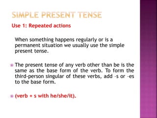 Use 1: Repeated actions 
When something happens regularly or is a 
permanent situation we usually use the simple 
present tense. 
 The present tense of any verb other than be is the 
same as the base form of the verb. To form the 
third-person singular of these verbs, add –s or –es 
to the base form. 
 (verb + s with he/she/it). 
 