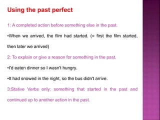 Using the past perfect 
1: A completed action before something else in the past. 
•When we arrived, the film had started. (= first the film started, 
then later we arrived) 
2: To explain or give a reason for something in the past. 
•I'd eaten dinner so I wasn't hungry. 
•It had snowed in the night, so the bus didn't arrive. 
3:Stative Verbs only: something that started in the past and 
continued up to another action in the past. 
 