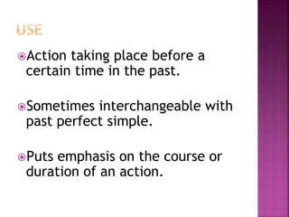 Action taking place before a 
certain time in the past. 
Sometimes interchangeable with 
past perfect simple. 
Puts emphasis on the course or 
duration of an action. 
 