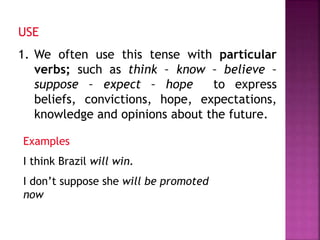USE 
1. We often use this tense with particular 
verbs; such as think – know – believe – 
suppose – expect – hope to express 
beliefs, convictions, hope, expectations, 
knowledge and opinions about the future. 
Examples 
I think Brazil will win. 
I don’t suppose she will be promoted 
now 
 