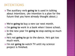  The auxiliary verb going to is used in talking 
about intentions. (An intention is a plan for the 
future that you have already thought about.) 
 We're going to buy a new car next month. 
 I'm going to work in a bank when I leave school. 
 In the new year I'm going to stop eating so much 
junk. 
 He's not going to go to the dance. He's got too 
much work. 
 I'm not going to watch TV until my science 
project is finished. 
 