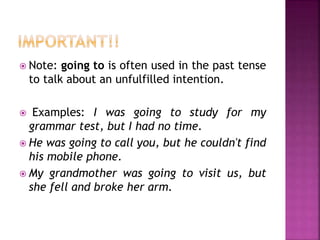  Note: going to is often used in the past tense 
to talk about an unfulfilled intention. 
 Examples: I was going to study for my 
grammar test, but I had no time. 
 He was going to call you, but he couldn't find 
his mobile phone. 
 My grandmother was going to visit us, but 
she fell and broke her arm. 
 
