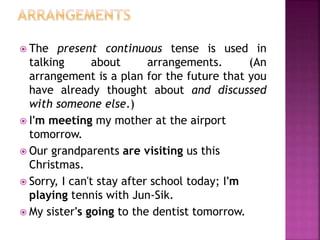  The present continuous tense is used in 
talking about arrangements. (An 
arrangement is a plan for the future that you 
have already thought about and discussed 
with someone else.) 
 I'm meeting my mother at the airport 
tomorrow. 
 Our grandparents are visiting us this 
Christmas. 
 Sorry, I can't stay after school today; I'm 
playing tennis with Jun-Sik. 
 My sister's going to the dentist tomorrow. 
 