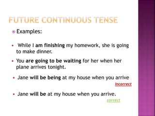  Examples: 
 While I am finishing my homework, she is going 
to make dinner. 
 You are going to be waiting for her when her 
plane arrives tonight. 
 Jane will be being at my house when you arrive 
Incorrect 
 Jane will be at my house when you arrive. 
correct 
 