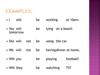  I will be working at 10am. 
 You will be lying on a beach 
tomorrow. 
 She will not be using the car. 
 We will not be havingdinner at home. 
 Will you be playing football? 
 Will they be watching TV? 
 