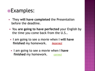 Examples: 
 They will have completed the Presentation 
before the deadline. 
 You are going to have perfected your English by 
the time you come back from the U.S.. 
 I am going to see a movie when I will have 
finished my homework. 
Incorrect 
 I am going to see a movie when I have 
finished my homework. 
correct 
 