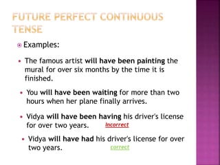  Examples: 
 The famous artist will have been painting the 
mural for over six months by the time it is 
finished. 
 You will have been waiting for more than two 
hours when her plane finally arrives. 
 Vidya will have been having his driver's license 
for over two years. 
Incorrect 
 Vidya will have had his driver's license for over 
two years. 
correct 
 