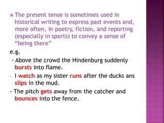  The present tense is sometimes used in 
historical writing to express past events and, 
more often, in poetry, fiction, and reporting 
(especially in sports) to convey a sense of 
“being there” 
e.g. 
- Above the crowd the Hindenburg suddenly 
bursts into flame. 
- I watch as my sister runs after the ducks ans 
slips in the mud. 
- The pitch gets away from the catcher and 
bounces into the fence. 
 