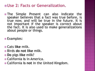 Use 2: Facts or Generalization. 
 The Simple Present can also indicate the 
speaker believes that a fact was true before, is 
true now, and will be true in the future. It is 
not important if the speaker is correct about 
the fact. It is also used to make generalizations 
about people or things. 
 Examples: 
 Cats like milk. 
 Birds do not like milk. 
 Do pigs like milk? 
 California is in America. 
 California is not in the United Kingdom. 
 