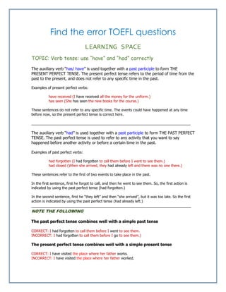 Find the error TOEFL questions
LEARNING SPACE
TOPIC: Verb tense: use “have” and “had” correctly
The auxiliary verb “has/ have” is used together with a past participle to form THE
PRESENT PERFECT TENSE. The present perfect tense refers to the period of time from the
past to the present, and does not refer to any specific time in the past.
Examples of present perfect verbs:
have received (I have received all the money for the uniform.)
has seen (She has seen the new books for the course.)
These sentences do not refer to any specific time. The events could have happened at any time
before now, so the present perfect tense is correct here.
_______________________________________________________________________________
The auxiliary verb “had” is used together with a past participle to form THE PAST PERFECT
TENSE. The past perfect tense is used to refer to any activity that you want to say
happened before another activity or before a certain time in the past.
Examples of past perfect verbs:
had forgotten (I had forgotten to call them before I went to see them.)
had closed (When she arrived, they had already left and there was no one there.)
These sentences refer to the first of two events to take place in the past.
In the first sentence, first he forgot to call, and then he went to see them. So, the first action is
indicated by using the past perfect tense (had forgotten.)
In the second sentence, first he “they left” and then “she arrived”, but it was too late. So the first
action is indicated by using the past perfect tense (had already left.)
________________________________________________________________________
NOTE THE FOLLOWING
The past perfect tense combines well with a simple past tense
CORRECT: I had forgotten to call them before I went to see them.
INCORRECT: I had forgotten to call them before I go to see them.)
The present perfect tense combines well with a simple present tense
CORRECT: I have visited the place where her father works.
INCORRECT: I have visited the place where her father worked.
 