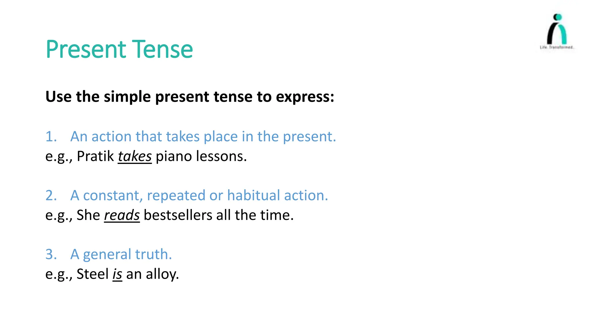 Present Tense
Use the simple present tense to express:
1. An action that takes place in the present.
e.g., Pratik takes piano lessons.
2. A constant, repeated or habitual action.
e.g., She reads bestsellers all the time.
3. A general truth.
e.g., Steel is an alloy.
 