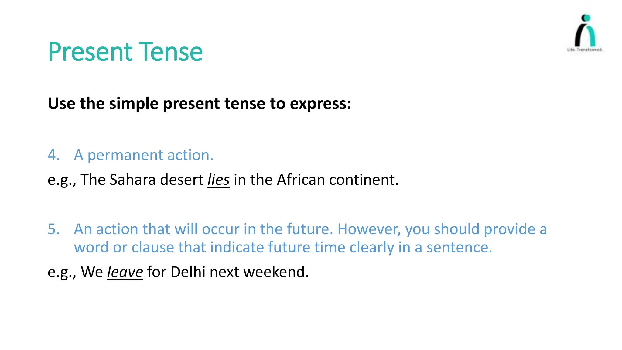Present Tense
Use the simple present tense to express:
4. A permanent action.
e.g., The Sahara desert lies in the African continent.
5. An action that will occur in the future. However, you should provide a
word or clause that indicate future time clearly in a sentence.
e.g., We leave for Delhi next weekend.
 