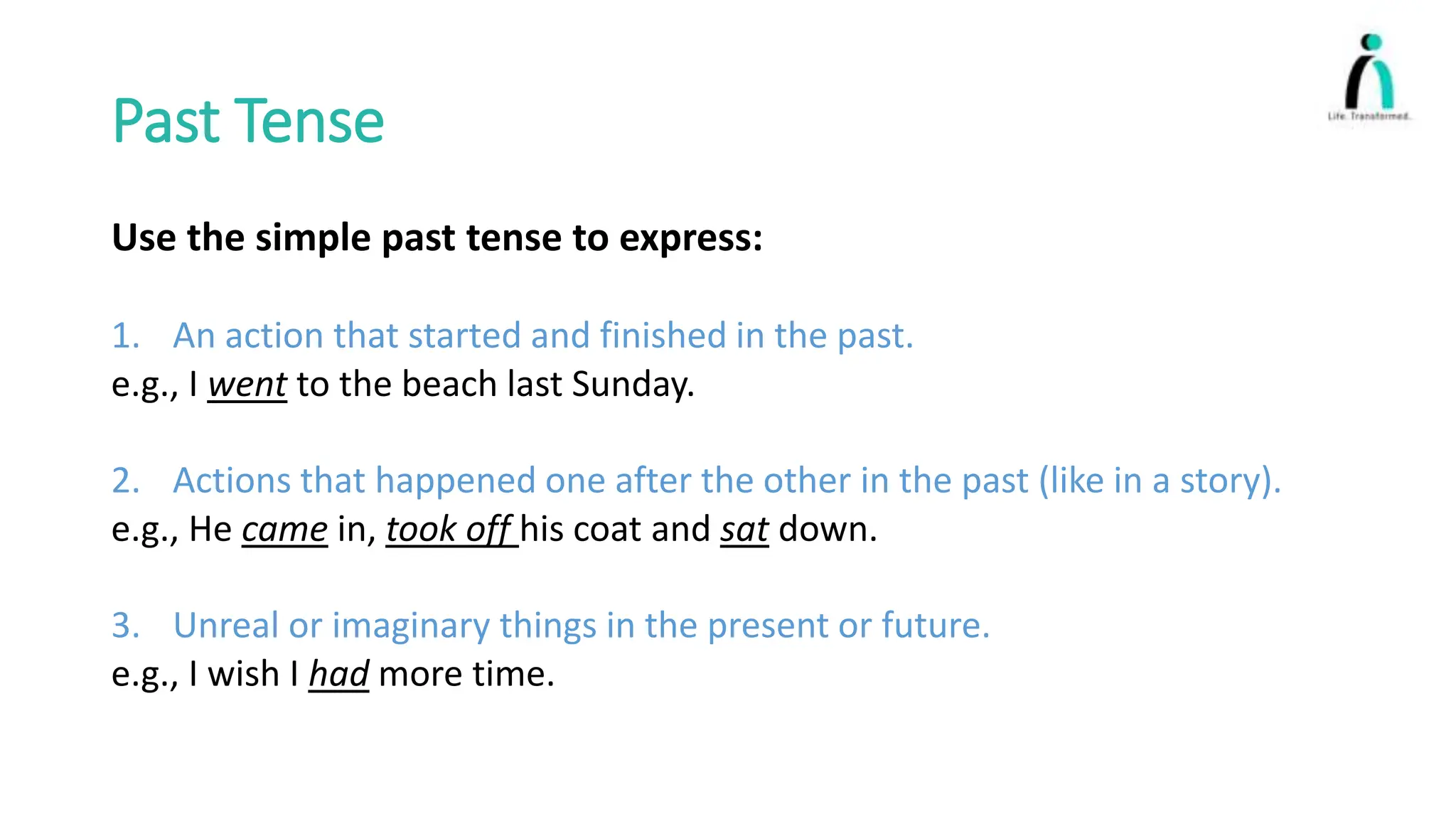 Past Tense
Use the simple past tense to express:
1. An action that started and finished in the past.
e.g., I went to the beach last Sunday.
2. Actions that happened one after the other in the past (like in a story).
e.g., He came in, took off his coat and sat down.
3. Unreal or imaginary things in the present or future.
e.g., I wish I had more time.
 