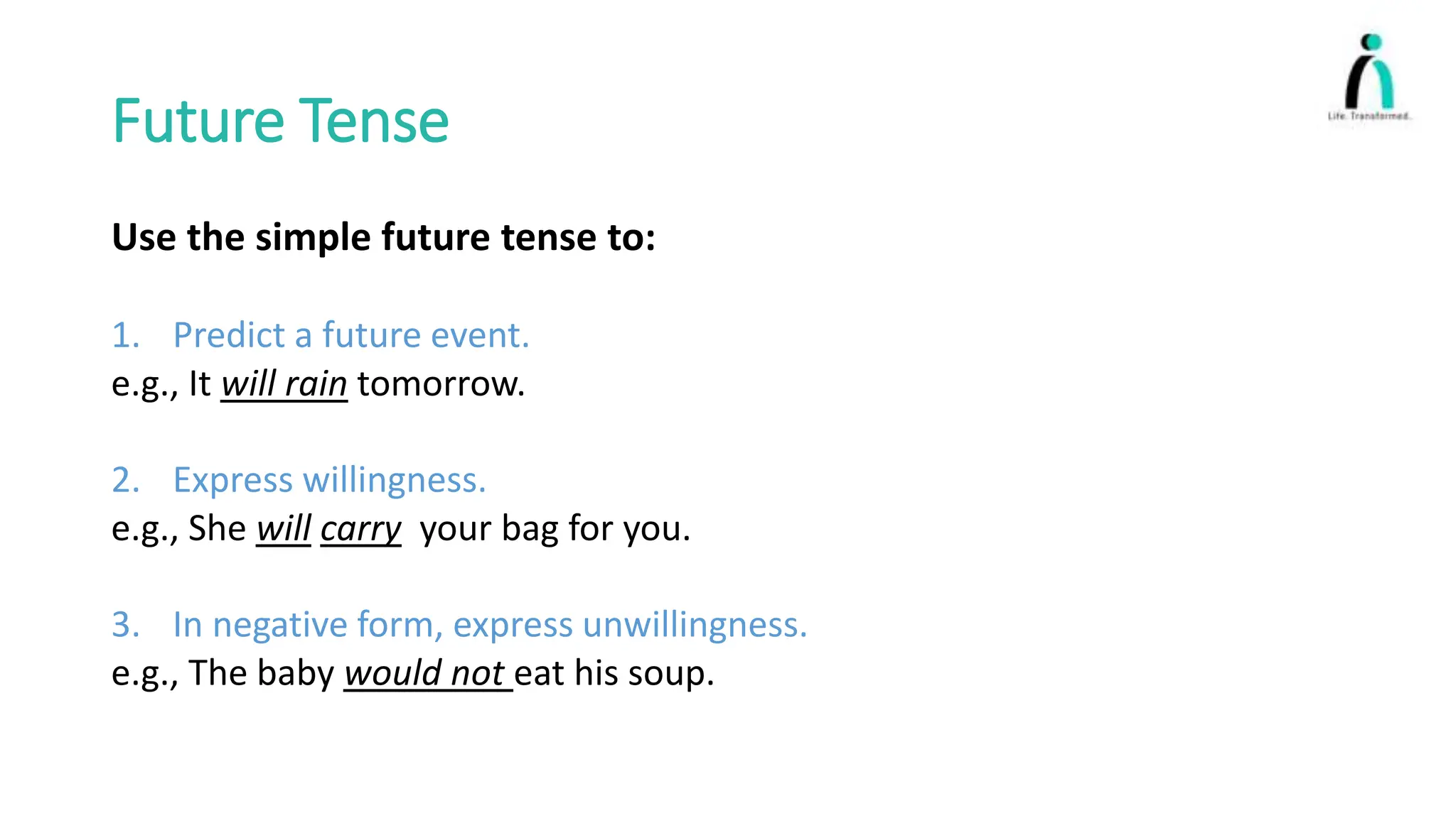 Future Tense
Use the simple future tense to:
1. Predict a future event.
e.g., It will rain tomorrow.
2. Express willingness.
e.g., She will carry your bag for you.
3. In negative form, express unwillingness.
e.g., The baby would not eat his soup.
 