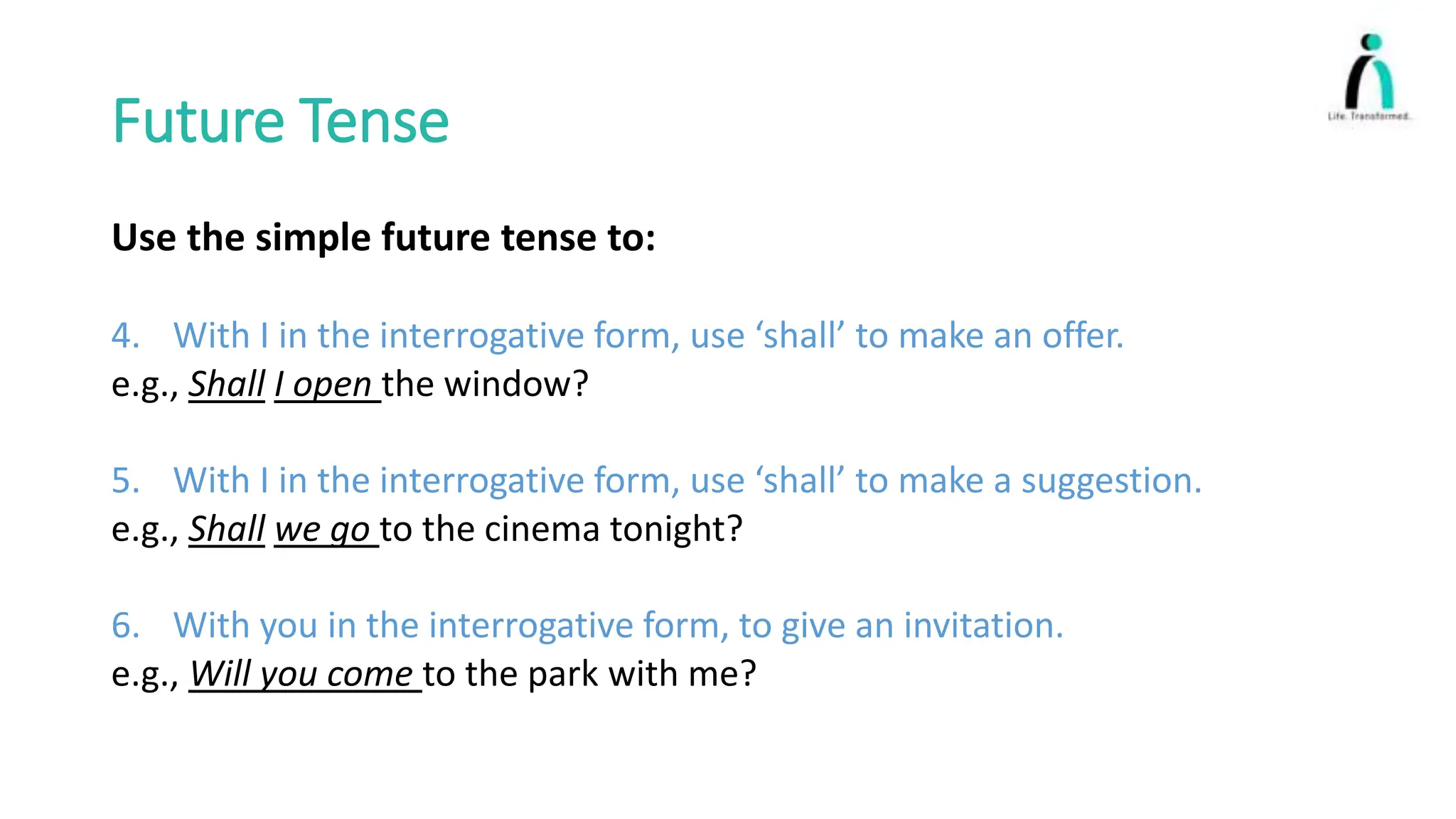 Future Tense
Use the simple future tense to:
4. With I in the interrogative form, use ‘shall’ to make an offer.
e.g., Shall I open the window?
5. With I in the interrogative form, use ‘shall’ to make a suggestion.
e.g., Shall we go to the cinema tonight?
6. With you in the interrogative form, to give an invitation.
e.g., Will you come to the park with me?
 