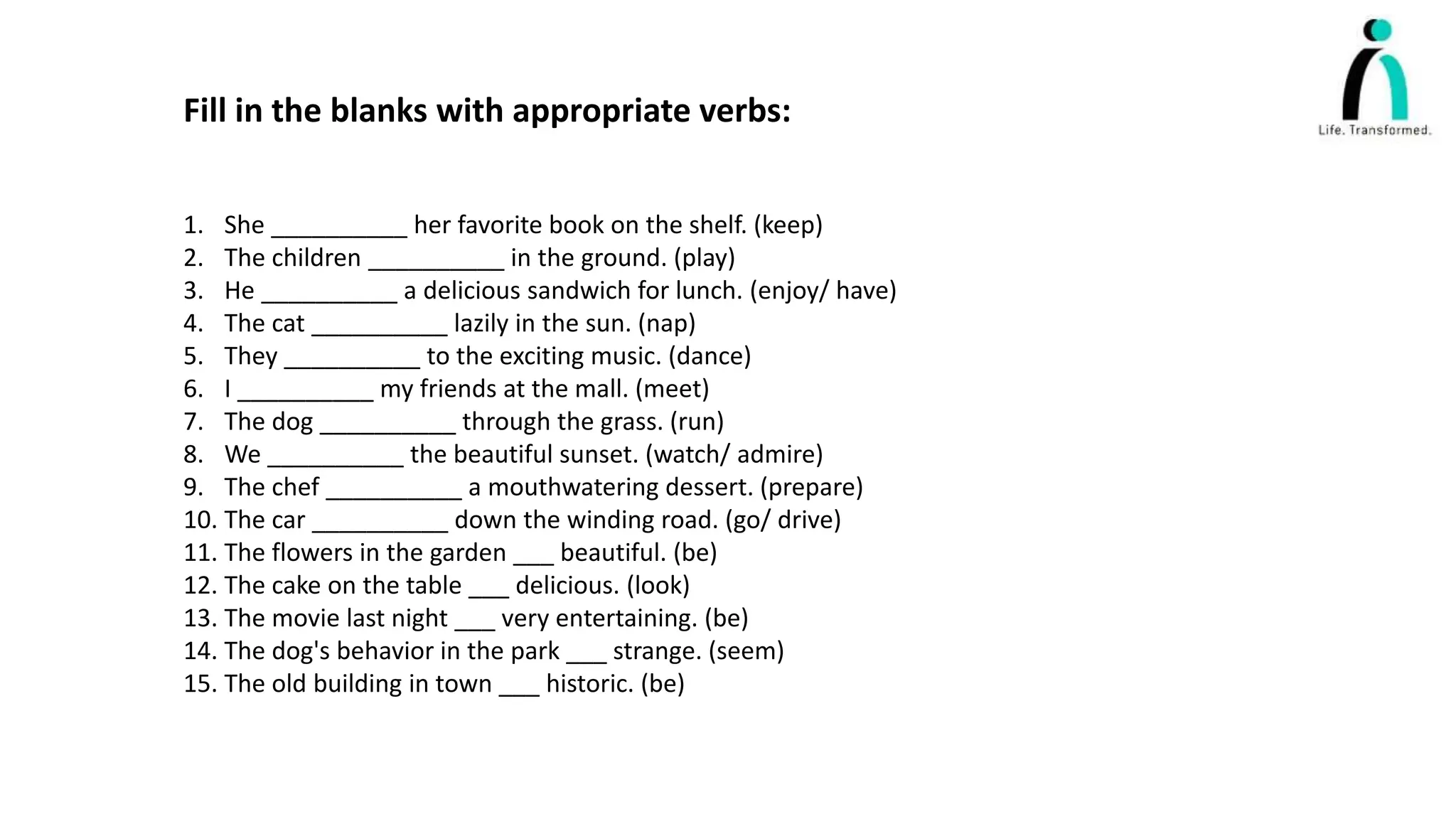 Fill in the blanks with appropriate verbs:
1. She __________ her favorite book on the shelf. (keep)
2. The children __________ in the ground. (play)
3. He __________ a delicious sandwich for lunch. (enjoy/ have)
4. The cat __________ lazily in the sun. (nap)
5. They __________ to the exciting music. (dance)
6. I __________ my friends at the mall. (meet)
7. The dog __________ through the grass. (run)
8. We __________ the beautiful sunset. (watch/ admire)
9. The chef __________ a mouthwatering dessert. (prepare)
10. The car __________ down the winding road. (go/ drive)
11. The flowers in the garden ___ beautiful. (be)
12. The cake on the table ___ delicious. (look)
13. The movie last night ___ very entertaining. (be)
14. The dog's behavior in the park ___ strange. (seem)
15. The old building in town ___ historic. (be)
 