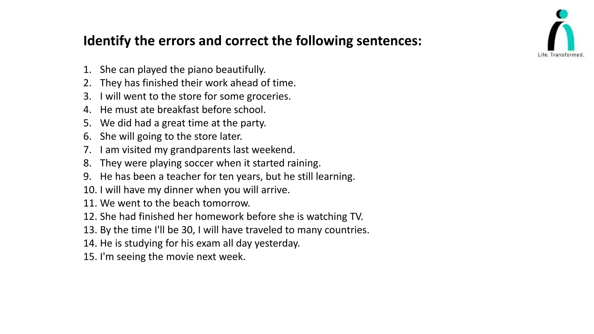 Identify the errors and correct the following sentences:
1. She can played the piano beautifully.
2. They has finished their work ahead of time.
3. I will went to the store for some groceries.
4. He must ate breakfast before school.
5. We did had a great time at the party.
6. She will going to the store later.
7. I am visited my grandparents last weekend.
8. They were playing soccer when it started raining.
9. He has been a teacher for ten years, but he still learning.
10. I will have my dinner when you will arrive.
11. We went to the beach tomorrow.
12. She had finished her homework before she is watching TV.
13. By the time I'll be 30, I will have traveled to many countries.
14. He is studying for his exam all day yesterday.
15. I'm seeing the movie next week.
 