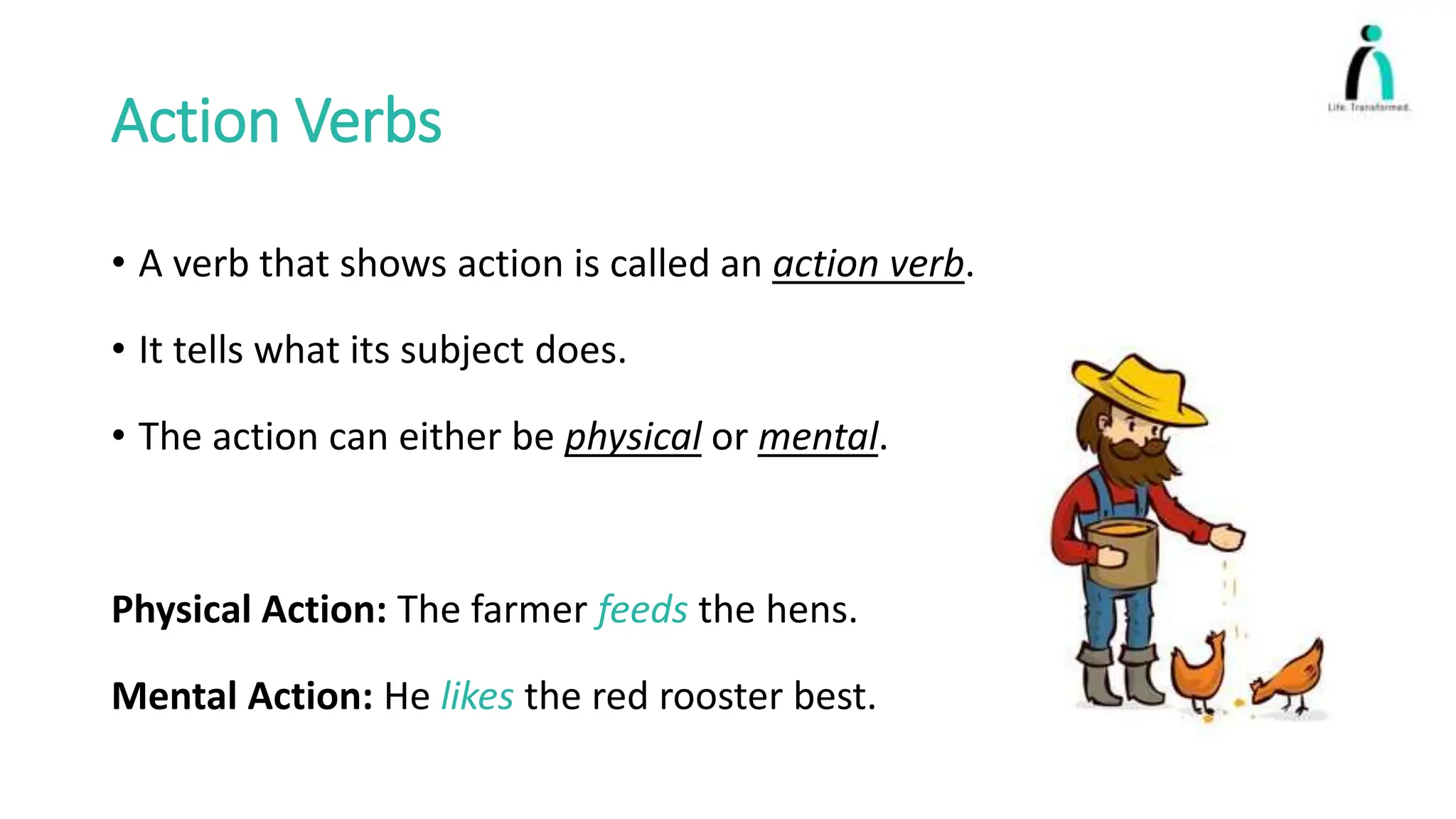 Action Verbs
• A verb that shows action is called an action verb.
• It tells what its subject does.
• The action can either be physical or mental.
Physical Action: The farmer feeds the hens.
Mental Action: He likes the red rooster best.
 