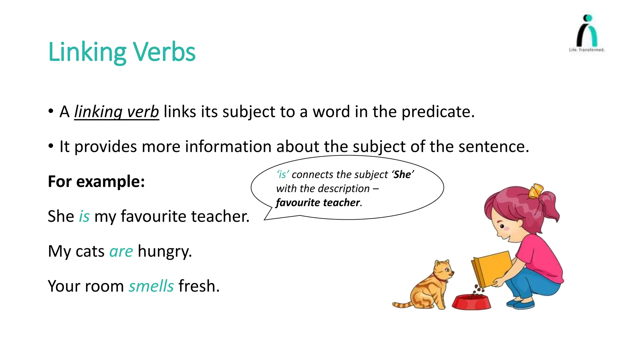 Linking Verbs
• A linking verb links its subject to a word in the predicate.
• It provides more information about the subject of the sentence.
For example:
She is my favourite teacher.
My cats are hungry.
Your room smells fresh.
‘is’ connects the subject ‘She’
with the description –
favourite teacher.
 