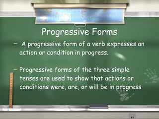 Progressive Forms A progressive form of a verb expresses an action or condition in progress. Progressive forms of the three simple tenses are used to show that actions or conditions were, are, or will be in progress 
