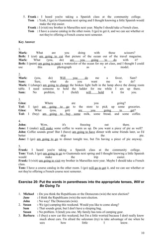 5. Frank : I heard you're taking a Spanish class at the community college.
Tom : Yeah, I (go) to Guatemala next spring and I thought knowing a little Spanish would
make the trip easier.
Frank : I (visit) my brother in Marseilles next year. Maybe I should take a French class.
Tom : I have a course catalog in the other room. I (go) to get it, and we can see whether or
not they're offering a French course next semester.
Key Answer
1.
Mark: What are you doing with those scissors?
Beth: I (cut) am going to cut that picture of the ocean out of the travel magazine.
Mark: What (you, do) are you going to do with it?
Beth: I (paint) am going to paint a watercolor of the ocean for my art class, and I thought I could
use this photograph as a model.
2.
Mark: (you, do) Will you do me a favor, Sam?
Sam: Sure, what do you want me to do?
Mark: I (change) am going to change the broken light bulb in the lamp above the dining room
table. I need someone to hold the ladder for me while I am up there.
Sam: No problem, I (hold) will hold it for you.
3.
Gina: Where are you going?
Ted: I (go) am going to go to the store to pick up some groceries.
Gina: What (you, get) are you going to get?
Ted: I (buy) am going to buy some milk, some bread, and some coffee.
4.
John: Wow, it's freezing out there.
Jane: I (make) will make some coffee to warm us up. Do you want a piece of pie as well?
John: Coffee sounds great! But I (have) am going to have dinner with some friends later, so I'd
better skip the pie.
Jane: I (go) am going to go to dinner tonight too, but I'm having a piece of pie anyway.
5.
Frank: I heard you're taking a Spanish class at the community college.
Tom: Yeah, I (go) am going to go to Guatemala next spring and I thought knowing a little Spanish
would make the trip easier.
Frank: I (visit) am going to visit my brother in Marseilles next year. Maybe I should take a French
class.
Tom: I have a course catalog in the other room. I (go) will go to get it, and we can see whether or
not they're offering a French course next semester.
Exercise 20: Put the words in parentheses into the appropriate tenses, Will or
Be Going To
1. Michael : Do you think the Republicans or the Democrats (win) the next election?
Jane : I think the Republicans (win) the next election.
John : No way! The Democrats (win).
2. Susan : We (go) camping this weekend. Would you like to come along?
Sam : That sounds great, but I don't have a sleeping bag.
Susan : No problem. I (lend) you one. My family has tons of camping gear.
3. Barbara : I (buy) a new car this weekend, but I'm a little worried because I don't really know
much about cars. I'm afraid the salesman (try) to take advantage of me when he
sees how little I know.
10
 