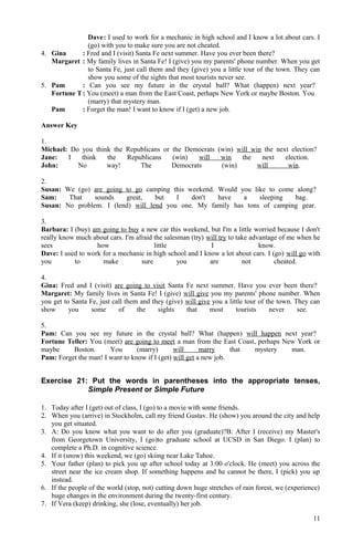 Dave: I used to work for a mechanic in high school and I know a lot about cars. I
(go) with you to make sure you are not cheated.
4. Gina : Fred and I (visit) Santa Fe next summer. Have you ever been there?
Margaret : My family lives in Santa Fe! I (give) you my parents' phone number. When you get
to Santa Fe, just call them and they (give) you a little tour of the town. They can
show you some of the sights that most tourists never see.
5. Pam : Can you see my future in the crystal ball? What (happen) next year?
Fortune T: You (meet) a man from the East Coast, perhaps New York or maybe Boston. You
(marry) that mystery man.
Pam : Forget the man! I want to know if I (get) a new job.
Answer Key
1.
Michael: Do you think the Republicans or the Democrats (win) will win the next election?
Jane: I think the Republicans (win) will win the next election.
John: No way! The Democrats (win) will win.
2.
Susan: We (go) are going to go camping this weekend. Would you like to come along?
Sam: That sounds great, but I don't have a sleeping bag.
Susan: No problem. I (lend) will lend you one. My family has tons of camping gear.
3.
Barbara: I (buy) am going to buy a new car this weekend, but I'm a little worried because I don't
really know much about cars. I'm afraid the salesman (try) will try to take advantage of me when he
sees how little I know.
Dave: I used to work for a mechanic in high school and I know a lot about cars. I (go) will go with
you to make sure you are not cheated.
4.
Gina: Fred and I (visit) are going to visit Santa Fe next summer. Have you ever been there?
Margaret: My family lives in Santa Fe! I (give) will give you my parents' phone number. When
you get to Santa Fe, just call them and they (give) will give you a little tour of the town. They can
show you some of the sights that most tourists never see.
5.
Pam: Can you see my future in the crystal ball? What (happen) will happen next year?
Fortune Teller: You (meet) are going to meet a man from the East Coast, perhaps New York or
maybe Boston. You (marry) will marry that mystery man.
Pam: Forget the man! I want to know if I (get) will get a new job.
Exercise 21: Put the words in parentheses into the appropriate tenses,
Simple Present or Simple Future
1. Today after I (get) out of class, I (go) to a movie with some friends.
2. When you (arrive) in Stockholm, call my friend Gustav. He (show) you around the city and help
you get situated.
3. A: Do you know what you want to do after you (graduate)?B: After I (receive) my Master's
from Georgetown University, I (go)to graduate school at UCSD in San Diego. I (plan) to
complete a Ph.D. in cognitive science.
4. If it (snow) this weekend, we (go) skiing near Lake Tahoe.
5. Your father (plan) to pick you up after school today at 3:00 o'clock. He (meet) you across the
street near the ice cream shop. If something happens and he cannot be there, I (pick) you up
instead.
6. If the people of the world (stop, not) cutting down huge stretches of rain forest, we (experience)
huge changes in the environment during the twenty-first century.
7. If Vera (keep) drinking, she (lose, eventually) her job.
11
 