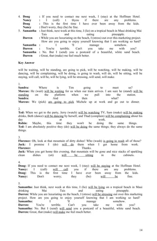4. Doug : If you need to contact me next week, I (stay) at the Hoffman Hotel.
Nancy : I (call) t thyou if there are any problems.
Doug : This is the first time I have ever been away from the kids.
Nancy : Don't worry, they (be) be fine.
5. Samantha : Just think, next week at this time, I (lie) on a tropical beach in Maui drinking Mai
Tais and eating pineapple.
Darren : While you are luxuriating on the beach, I (stress) out over this marketing project.
How are you going to enjoy yourself knowing that I am working so hard?
Samantha : I 'll manage somehow.
Darren : You're terrible. Can't you take me with you?
Samantha : No. But I (send) you a postcard of a beautiful, white sand beach.
Darren : Great, that (make) me feel much better.
Key Answer
will be waiting, will be standing, are going to pick, will be watching, will be making, will be
dancing, will be complaining, will be doing, is going to wash, will do, will be sitting, will be
staying, will call, will be, will be lying, will be stressing, will send, will make.
1.
Sandra: Where is Tim going to meet us?
Marcus: He (wait) will be waiting for us when our train arrives. I am sure he (stand) will be
standing on the platform when we pull into the station.
Sandra: And then what?
Marcus: We (pick) are going to pick Michele up at work and go out to dinner.
2.
Ted: When we get to the party, Jerry (watch) will be watching TV, Sam (make) will be making
drinks, Beth (dance) will be dancing by herself, and Thad (complain) will be complaining about his
day at work.
Robin: Maybe, this time they won't be doing the same things.
Ted: I am absolutely positive they (do) will be doing the same things; they always do the same
things.
3.
Florence: Oh, look at that mountain of dirty dishes! Who (wash) is going to wash all of those?
Jack: I promise I (do) will do them when I get home from work.
Florence: Thanks.
Jack: When you get home this evening, that mountain will be gone and nice stacks of sparkling
clean dishes (sit) will be sitting in the cabinets.
4.
Doug: If you need to contact me next week, I (stay) will be staying at the Hoffman Hotel.
Nancy: I (call) will call you if there are any problems.
Doug: This is the first time I have ever been away from the kids.
Nancy: Don't worry; they (be) will be fine.
5.
Samantha: Just think, next week at this time, I (lie) will be lying on a tropical beach in Maui
drinking Mai Tais and eating pineapple.
Darren: While you are luxuriating on the beach, I (stress) will be stressing out over this marketing
project. How are you going to enjoy yourself knowing that I am working so hard?
Samantha: I 'll manage somehow.
Darren: You're terrible. Can't you take me with you?
Samantha: No. But I (send) will send you a postcard of a beautiful, white sand beach.
Darren: Great, that (make) will make me feel much better.
14
 