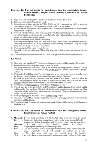 Exercise 24: Put the words in parentheses into the appropriate tenses,
Simple Present, Simple Future, Present Continuous or Future
Continuous
1. Right now, I am watching TV. Tomorrow at this time, I (watch) TV as well.
2. Tomorrow after school, I (go) to the beach.
3. I am going on a dream vacation to Tahiti. While you (do) paperwork and (talk) to annoying
customers on the phone, I (lie) on a sunny, tropical beach. Are you jealous?
4. We (hide) when Tony (arrive) at his surprise party. As soon as he opens the door, we (jump)out
and (scream), "Surprise!"
5. We work out at the fitness center every day after work. If you (come) over while we (work) out,
we will not be able to let you into the house. Just to be safe, we (leave) a key under the welcome
mat so you will not have to wait outside.
6. While you (study) at home, Magda (be) in class.
7. When I (get) to the party, Sally and Doug (dance) John (make) drinks, Sue and Frank (discuss)
something controversial, and Mary (complain) about something unimportant. They are always
doing the same things. They are so predictable.
8. When you (get) off the plane, I (wait) for you.
9. I am sick of rain and bad weather! Hopefully, when we (wake) up tomorrow morning, the sun
(shine)
10. If you (need) to contact me sometime next week, I (stay) at the Sheraton in San Francisco.
Key Answer
1. Right now, I am watching TV. Tomorrow at this time, I (watch) will be watching TV as well.
2. Tomorrow after school, I (go) am going to go to the beach.
3. I am going on a dream vacation to Tahiti. While you (do) are doing paperwork and (talk) talking
to annoying customers on the phone, I (lie) will be lying on a sunny, tropical beach. Are you
jealous?
4. We (hide) will be hiding when Tony (arrive) arrives at his surprise party. As soon as he opens
the door, we (jump) are going to jump out and (scream) scream, "Surprise!"
5. We work out at the fitness center every day after work. If you (come) come over while we
(work) are working out, we will not be able to let you into the house. Just to be safe, we (leave)
will leave a key under the welcome mat so you will not have to wait outside.
6. While you (study) are studying at home, Magda (be) will be in class.
7. When I (get) get to the party, Sally and Doug (dance) will be dancing, John (make) will be
making drinks, Sue and Frank (discuss) will be discussing something controversial, and Mary
(complain) will be complaining about something unimportant. They are always doing the same
things. They are so predictable.
8. When you (get) get off the plane, I (wait) will be waiting for you.
9. I am sick of rain and bad weather! Hopefully, when we (wake) wake up tomorrow morning, the
sun (shine) will be shining.
10. If you (need) need to contact me sometime next week, I (stay) will be staying at the Sheraton in
San Francisco.
Exercise 25: Put the words in parentheses into the appropriate tenses,
Simple Future or Future Perfect
1. Margaret : Do you think everything will be finished when I get back from the store?
Jerry : Don't worry. By the time you get back, I (pick) up the living room and (finish)
washing the dishes. Everything will be perfect when your parents arrive.
Margaret : I hope so. They (arrive) around 6 o'clock.
Jerry : Everything (be) spotless by the time they get here.
2. Nick : I just have two more courses before I graduate from university. By this time next
year, I (graduate) and I will already be looking for a job.
Stacey : Does that scare you? Are you worried about the future?
Nick : Not really. I (go) to a career counselor and get some advice on how to find a good
15
 