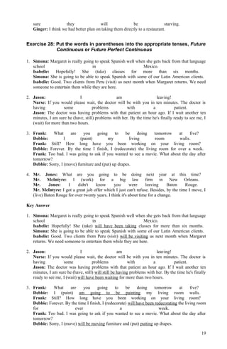 sure they will be starving.
Ginger: I think we had better plan on taking them directly to a restaurant.
Exercise 28: Put the words in parentheses into the appropriate tenses, Future
Continuous or Future Perfect Continuous
1. Simona: Margaret is really going to speak Spanish well when she gets back from that language
school in Mexico.
Isabelle: Hopefully! She (take) classes for more than six months.
Simona: She is going to be able to speak Spanish with some of our Latin American clients.
Isabelle: Good. Two clients from Peru (visit) us next month when Margaret returns. We need
someone to entertain them while they are here.
2. Jason: I am leaving!
Nurse: If you would please wait, the doctor will be with you in ten minutes. The doctor is
having some problems with a patient.
Jason: The doctor was having problems with that patient an hour ago. If I wait another ten
minutes, I am sure he (have, still) problems with her. By the time he's finally ready to see me, I
(wait) for more than two hours.
3. Frank: What are you going to be doing tomorrow at five?
Debbie: I (paint) my living room walls.
Frank: Still? How long have you been working on your living room?
Debbie: Forever. By the time I finish, I (redecorate) the living room for over a week.
Frank: Too bad. I was going to ask if you wanted to see a movie. What about the day after
tomorrow?
Debbie: Sorry, I (move) furniture and (put) up drapes.
4. Mr. Jones: What are you going to be doing next year at this time?
Mr. McIntyre: I (work) for a big law firm in New Orleans.
Mr. Jones: I didn't know you were leaving Baton Rouge.
Mr. McIntyre: I got a great job offer which I just can't refuse. Besides, by the time I move, I
(live) Baton Rouge for over twenty years. I think it's about time for a change.
Key Answer
1. Simona: Margaret is really going to speak Spanish well when she gets back from that language
school in Mexico.
Isabelle: Hopefully! She (take) will have been taking classes for more than six months.
Simona: She is going to be able to speak Spanish with some of our Latin American clients.
Isabelle: Good. Two clients from Peru (visit) will be visiting us next month when Margaret
returns. We need someone to entertain them while they are here.
2. Jason: I am leaving!
Nurse: If you would please wait, the doctor will be with you in ten minutes. The doctor is
having some problems with a patient.
Jason: The doctor was having problems with that patient an hour ago. If I wait another ten
minutes, I am sure he (have, still) will still be having problems with her. By the time he's finally
ready to see me, I (wait) will have been waiting for more than two hours.
3. Frank: What are you going to be doing tomorrow at five?
Debbie: I (paint) am going to be painting my living room walls.
Frank: Still? How long have you been working on your living room?
Debbie: Forever. By the time I finish, I (redecorate) will have been redecorating the living room
for over a week.
Frank: Too bad. I was going to ask if you wanted to see a movie. What about the day after
tomorrow?
Debbie: Sorry, I (move) will be moving furniture and (put) putting up drapes.
19
 