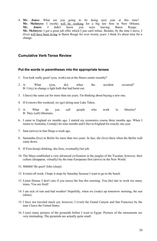 4. Mr. Jones: What are you going to be doing next year at this time?
Mr. McIntyre: I (work) will be working for a big law firm in New Orleans.
Mr. Jones: I didn't know you were leaving Baton Rouge.
Mr. McIntyre: I got a great job offer which I just can't refuse. Besides, by the time I move, I
(live) will have been living in Baton Rouge for over twenty years. I think it's about time for a
change.
Cumulative Verb Tense Review
Put the words in parentheses into the appropriate tenses
1. You look really great! (you, work) out at the fitness center recently?
2. A: What (you, do) when the accident occurred?
B: I (try) to change a light bulb that had burnt out.
3. I (have) the same car for more than ten years. I'm thinking about buying a new one.
4. If it (snow) this weekend, we (go) skiing near Lake Tahoe.
5. A: What do you call people who work in libraries?
B: They (call) librarians.
6. I came to England six months ago. I started my economics course three months ago. When I
return to Australia, I (study) for nine months and I (be) in England for exactly one year.
7. Sam (arrive) in San Diego a week ago.
8. Samantha (live) in Berlin for more than two years. In fact, she (live) there when the Berlin wall
came down.
9. If Vera (keep) drinking, she (lose, eventually) her job.
10. The Maya established a very advanced civilization in the jungles of the Yucatan; however, their
culture (disappear, virtually) by the time Europeans first (arrive) in the New World.
11. Shhhhh! Be quiet! John (sleep).
12. It (rain) all week. I hope it stops by Saturday because I want to go to the beach.
13. Listen Donna, I don't care if you (miss) the bus this morning. You (be) late to work too many
times. You are fired!
14. I am sick of rain and bad weather! Hopefully, when we (wake) up tomorrow morning, the sun
(shine).
15. I have not traveled much yet; however, I (visit) the Grand Canyon and San Francisco by the
time I leave the United States.
16. I (see) many pictures of the pyramids before I went to Egypt. Pictures of the monuments are
very misleading. The pyramids are actually quite small.
20
 