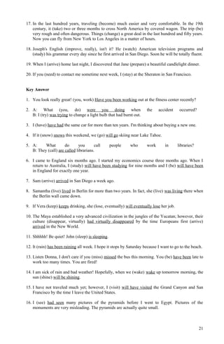 17. In the last hundred years, traveling (become) much easier and very comfortable. In the 19th
century, it (take) two or three months to cross North America by covered wagon. The trip (be)
very rough and often dangerous. Things (change) a great deal in the last hundred and fifty years.
Now you can fly from New York to Los Angeles in a matter of hours.
18. Joseph's English (improve, really), isn't it? He (watch) American television programs and
(study) his grammar every day since he first arrived in San Diego. Soon he will be totally fluent.
19. When I (arrive) home last night, I discovered that Jane (prepare) a beautiful candlelight dinner.
20. If you (need) to contact me sometime next week, I (stay) at the Sheraton in San Francisco.
Key Answer
1. You look really great! (you, work) Have you been working out at the fitness center recently?
2. A: What (you, do) were you doing when the accident occurred?
B: I (try) was trying to change a light bulb that had burnt out.
3. I (have) have had the same car for more than ten years. I'm thinking about buying a new one.
4. If it (snow) snows this weekend, we (go) will go skiing near Lake Tahoe.
5. A: What do you call people who work in libraries?
B: They (call) are called librarians.
6. I came to England six months ago. I started my economics course three months ago. When I
return to Australia, I (study) will have been studying for nine months and I (be) will have been
in England for exactly one year.
7. Sam (arrive) arrived in San Diego a week ago.
8. Samantha (live) lived in Berlin for more than two years. In fact, she (live) was living there when
the Berlin wall came down.
9. If Vera (keep) keeps drinking, she (lose, eventually) will eventually lose her job.
10. The Maya established a very advanced civilization in the jungles of the Yucatan; however, their
culture (disappear, virtually) had virtually disappeared by the time Europeans first (arrive)
arrived in the New World.
11. Shhhhh! Be quiet! John (sleep) is sleeping.
12. It (rain) has been raining all week. I hope it stops by Saturday because I want to go to the beach.
13. Listen Donna, I don't care if you (miss) missed the bus this morning. You (be) have been late to
work too many times. You are fired!
14. I am sick of rain and bad weather! Hopefully, when we (wake) wake up tomorrow morning, the
sun (shine) will be shining.
15. I have not traveled much yet; however, I (visit) will have visited the Grand Canyon and San
Francisco by the time I leave the United States.
16. I (see) had seen many pictures of the pyramids before I went to Egypt. Pictures of the
monuments are very misleading. The pyramids are actually quite small.
21
 