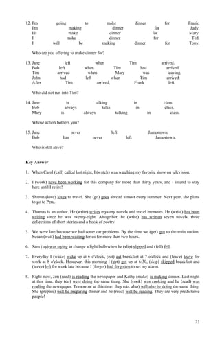 12. I'm going to make dinner for Frank.
I'm making dinner for Judy.
I'll make dinner for Mary.
I make dinner for Ted.
I will be making dinner for Tony.
Who are you offering to make dinner for?
13. Jane left when Tim arrived.
Bob left when Tim had arrived.
Tim arrived when Mary was leaving.
John had left when Tim arrived.
After Tim arrived, Frank left.
Who did not run into Tim?
14. Jane is talking in class.
Bob always talks in class.
Mary is always talking in class.
Whose action bothers you?
15. Jane never left Jamestown.
Bob has never left Jamestown.
Who is still alive?
Key Answer
1. When Carol (call) called last night, I (watch) was watching my favorite show on television.
2. I (work) have been working for this company for more than thirty years, and I intend to stay
here until I retire!
3. Sharon (love) loves to travel. She (go) goes abroad almost every summer. Next year, she plans
to go to Peru.
4. Thomas is an author. He (write) writes mystery novels and travel memoirs. He (write) has been
writing since he was twenty-eight. Altogether, he (write) has written seven novels, three
collections of short stories and a book of poetry.
5. We were late because we had some car problems. By the time we (get) got to the train station,
Susan (wait) had been waiting for us for more than two hours.
6. Sam (try) was trying to change a light bulb when he (slip) slipped and (fell) fell.
7. Everyday I (wake) wake up at 6 o'clock, (eat) eat breakfast at 7 o'clock and (leave) leave for
work at 8 o'clock. However, this morning I (get) got up at 6:30, (skip) skipped breakfast and
(leave) left for work late because I (forget) had forgotten to set my alarm.
8. Right now, Jim (read) is reading the newspaper and Kathy (make) is making dinner. Last night
at this time, they (do) were doing the same thing. She (cook) was cooking and he (read) was
reading the newspaper. Tomorrow at this time, they (do, also) will also be doing the same thing.
She (prepare) will be preparing dinner and he (read) will be reading. They are very predictable
people!
23
 