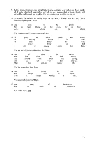 9. By this time next summer, you (complete) will have completed your studies and (find) found a
job. I, on the other hand, (accomplish, not) will not have accomplished anything. I (study, still)
will still be studying and you (work) will be working in some new high paying job.
10. The students (be, usually) are usually taught by Mrs. Monty. However, this week they (teach)
are being taught by Mr. Tanzer.
11. Jane talks on the phone.
Bob has been talking on the phone for an hour.
Mary is talking on the phone.
Who is not necessarily on the phone now? Jane.
12. I'm going to make dinner for Frank.
I'm making dinner for Judy.
I'll make dinner for Mary.
I make dinner for Ted.
I will be making dinner for Tony.
Who are you offering to make dinner for? Mary.
13. Jane left when Tim arrived.
Bob left when Tim had arrived.
Tim arrived when Mary was leaving.
John had left when Tim arrived.
After Tim arrived, Frank left.
Who did not run into Tim? John.
14. Jane is talking in class.
Bob always talks in class.
Mary is always talking in class.
Whose action bothers you? Mary.
15. Jane never left Jamestown.
Bob has never left Jamestown.
Who is still alive? Bob.
24
 