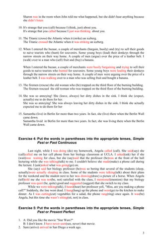 Sharon was in the room when John told me what happened, but she didn't hear anything because
she didn’t listen
10. It's strange that you (call) because I (think, just) about you.
It's strange that you called because I just was thinking about you.
11. The Titanic (cross) the Atlantic when it (strike) an iceberg.
The Titanic crossed the Atlantic when it was striking an iceberg.
12. When I entered the bazaar, a couple of merchants (bargain, busily) and (try) to sell their goods
to naive tourists who (hunt) for souvenirs. Some young boys (lead) their donkeys through the
narrow streets on their way home. A couple of men (argue) over the price of a leather belt. I
(walk) over to a man who (sell) fruit and (buy) a banana.
When I entered the bazaar, a couple of merchants were busily bargaining and trying to sell their
goods to naive tourists who hunted for souvenirs. Some young boys were leading their donkeys
through the narrow streets on their way home. A couple of men were arguing over the price of a
leather belt. I was walking over to a man who was selling fruit and bought a banana.
13. The firemen (rescue) the old woman who (be) trapped on the third floor of the burning building.
The firemen rescued the old woman who was trapped on the third floor of the burning building.
14. She was so annoying! She (leave, always) her dirty dishes in the sink. I think she (expect,
actually) me to do them for her.
She was so annoying! She was always leaving her dirty dishes in the sink. I think she actually
expected me to do them for her
15. Samantha (live) in Berlin for more than two years. In fact, she (live) there when the Berlin Wall
came down.
Samantha lived in Berlin for more than two years. In fact, she was living there when the Berlin
Wall came down.
Exercise 4: Put the words in parentheses into the appropriate tenses, Simple
Past or Past Continuous
Last night, while I was doing (do) my homework, Angela called (call). She said(say) she
(call)called me on her cell phone from her biology classroom at UCLA. I asked(ask) her if she
(wait)was waiting for class, but she (say)said that the professor (be)was at the front of the hall
lecturing while she was talking(talk) to me. I couldn't believe she made(make) a phone call during
the lecture. I (ask)asked what was going(go) on.
She (say) said her biology professor (be)was so boring that several of the students (sleep,
actually)were actually sleeping in class. Some of the students were talking(talk) about their plans
for the weekend and the student next to her was drawing(draw) a picture of a horse. When Angela
(tell)told me she was not(be, not) satisfied with the class, I mentioned(mention) that my biology
professor was quiet (be, quite) good and suggested (suggest) that she switch to my class.
While we were talking(talk), I heard(hear) her professor yell, "Miss, are you making a phone
call?" Suddenly, the line went dead. I hung(hang) up the phone and went(go) to the kitchen to make
dinner. As I was cutting(cut) vegetables for a salad, the phone rang(ring) once again. It was(be)
Angela, but this time she wasn’t sitting(sit, not) in class.
Exercise 5: Put the words in parentheses into the appropriate tenses, Simple
Past or Present Perfect
1. A: Did you like the movie "Star Wars?"
B: I don't know. I have never seen(see, never) that movie.
2. Sam (arrive) arrived in San Diego a week ago.
3
 