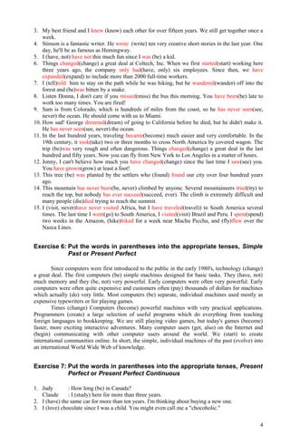 3. My best friend and I knew (know) each other for over fifteen years. We still get together once a
week.
4. Stinson is a fantastic writer. He wrote (write) ten very creative short stories in the last year. One
day, he'll be as famous as Hemingway.
5. I (have, not) have not this much fun since I was (be) a kid.
6. Things changed(change) a great deal at Coltech, Inc. When we first started(start) working here
three years ago, the company only had(have, only) six employees. Since then, we have
expanded(expand) to include more than 2000 full-time workers.
7. I (tell)told him to stay on the path while he was hiking, but he wandered(wander) off into the
forest and (be)was bitten by a snake.
8. Listen Donna, I don't care if you missed(miss) the bus this morning. You have been(be) late to
work too many times. You are fired!
9. Sam is from Colorado, which is hundreds of miles from the coast, so he has never seen(see,
never) the ocean. He should come with us to Miami.
10. How sad! George dreamed(dream) of going to California before he died, but he didn't make it.
He has never seen(see, never) the ocean.
11. In the last hundred years, traveling became(become) much easier and very comfortable. In the
19th century, it took(take) two or three months to cross North America by covered wagon. The
trip (be)was very rough and often dangerous. Things changed(change) a great deal in the last
hundred and fifty years. Now you can fly from New York to Los Angeles in a matter of hours.
12. Jonny, I can't believe how much you have changed(change) since the last time I saw(see) you.
You have grown(grow) at least a foot!
13. This tree (be) was planted by the settlers who (found) found our city over four hundred years
ago.
14. This mountain has never been(be, never) climbed by anyone. Several mountaineers tried(try) to
reach the top, but nobody has ever succeed(succeed, ever). The climb is extremely difficult and
many people (die)died trying to reach the summit.
15. I (visit, never)have never visited Africa, but I have traveled(travel)) to South America several
times. The last time I went(go) to South America, I visited(visit) Brazil and Peru. I spent(spend)
two weeks in the Amazon, (hike)hiked for a week near Machu Picchu, and (fly)flew over the
Nazca Lines.
Exercise 6: Put the words in parentheses into the appropriate tenses, Simple
Past or Present Perfect
Since computers were first introduced to the public in the early 1980's, technology (change)
a great deal. The first computers (be) simple machines designed for basic tasks. They (have, not)
much memory and they (be, not) very powerful. Early computers were often very powerful. Early
computers were often quite expensive and customers often (pay) thousands of dollars for machines
which actually (do) very little. Most computers (be) separate, individual machines used mostly as
expensive typewriters or for playing games.
Times (change) Computers (become) powerful machines with very practical applications.
Programmers (create) a large selection of useful programs which do everything from teaching
foreign languages to bookkeeping. We are still playing video games, but today's games (become)
faster, more exciting interactive adventures. Many computer users (get, also) on the Internet and
(begin) communicating with other computer users around the world. We (start) to create
international communities online. In short, the simple, individual machines of the past (evolve) into
an international World Wide Web of knowledge.
Exercise 7: Put the words in parentheses into the appropriate tenses, Present
Perfect or Present Perfect Continuous
1. Judy : How long (be) in Canada?
Claude : I (study) here for more than three years.
2. I (have) the same car for more than ten years. I'm thinking about buying a new one.
3. I (love) chocolate since I was a child. You might even call me a "chocoholic."
4
 