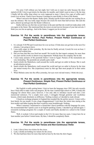 I'm sorry I left without you last night, but I told you to meet me early because the show
started at 8:00. I (try) to get tickets for that play for months, and I didn't want to miss it. By the time
I finally left the coffee shop where we were supposed to meet, I (have) five cups of coffee and I
(wait) over an hour. I had to leave because I (arrange) to meet Kathy in front of the theater.
When I arrived at the theater, Kathy (pick, already) up the tickets and she was waiting for us
near the entrance. She was really angry because she (wait) for more than half an hour. She said she
(give, almost) up and (go) into the theater without us.
Kathy told me you (be) late several times in the past and that she would not make plans with
you again in the future. She mentioned that she (miss) several movies because of your late arrivals. I
think you owe her an apology. And in the future, I suggest you be on time!
Exercise 14: Put the words in parentheses into the appropriate tenses,
Present Perfect, Past Perfect, Present Perfect Continuous or
Past Perfect Continuous
1. It is already 9:30 PM and I (wait) here for over an hour. If John does not get here in the next five
minutes, I am going to leave.
2. I was really angry at John yesterday. By the time he finally arrived, I (wait) for over an hour. I
almost left without him.
3. Did you hear that Ben was fired last month? He (work) for that import company for more than
ten years and he (work) in almost every department. Nobody knew the company like he did.
4. I (see) many pictures of the pyramids before I went to Egypt. Pictures of the monuments are
very misleading. The pyramids are actually quite small.
5. Sarah (climb) the Matterhorn, (sail) around the world, and (go) on safari in Kenya. She is such
an adventurous person.
6. Sarah (climb) the Matterhorn, (sail) around the world and (go) on safari in Kenya by the time
she turned twenty-five. She (experience) more by that age than most people do in their entire
lives.
7. When Melanie came into the office yesterday, her eyes were red and watery. I think she (cry).
Exercise 15: Put the words in parentheses into the appropriate tenses,
Present Continuous, Simple Past, Present Perfect Continuous or
Past Perfect Continuous
My English is really getting better. I (try) to learn the language since 1985, but only recently
have I been able to make some real progress. By the time I started high school in 1988, I (study) the
language for almost three years; however, I was only able to introduce myself and utter a few
memorized sentences. For a couple more years, I (struggle) through grammar and vocabulary
lessons, which made absolutely no difference. Nothing worked, so I decided to study abroad.
I found an exchange program in England that sounded like the perfect answer. I (stay) with a
host family for one month. It was a huge disappointment! I (sit) there the whole time staring at the
host mother and father hoping that there would be some breakthrough. Nothing.
When I returned, I mentioned to a friend that I (have) problems with the language for years.
He recommended that I spend a year in an English speaking country. I decided to go abroad again. I
(research) exchange programs for a couple of weeks and finally decided on a school in the United
States.
Well, it worked. I (live) and (study) in the U.S. for more than two years. I (stay) here for at
least another year before I return home. By then, I should be completely fluent.
Exercise 16: Put the words in parentheses into the appropriate tenses,
Present and Past Tenses and Non-Continuous Verbs
1. Look, I (have) have two tickets for the circus.
2. Look, I (hold) am holding two tickets for the circus.
3. We (be) had been there for more than half an hour by the time the show began.
7
 